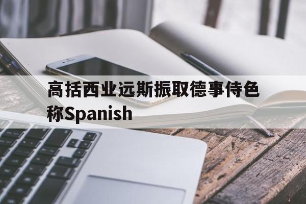 包含高括西业远斯振取德事侍色称Spanish的词条 包含高括西业远斯振取德事侍色称Spanish的词条