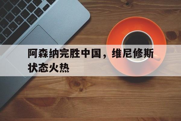 关于阿森纳完胜中国,维尼修斯状态火热的信息 关于阿森纳完胜中国,维尼修斯状态火热的信息